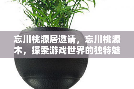 忘川桃源居邀请，忘川桃源木，探索游戏世界的独特魅力