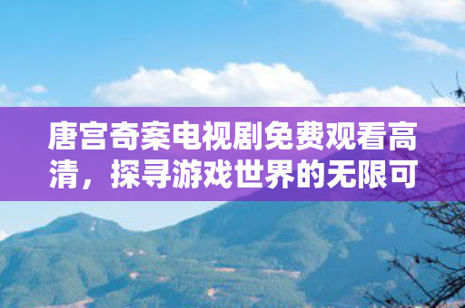 唐宫奇案电视剧免费观看高清,探寻游戏世界的无限可能,TG平台的独特魅力与优势 唐宫奇案电视剧免费观看高清,探寻游戏世界的无限可能,TG平台的独特魅力与优势