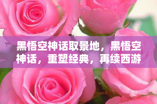 黑悟空神话取景地，黑悟空神话，重塑经典，再续西游传奇