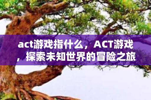 act游戏指什么,ACT游戏,探索未知世界的冒险之旅 act游戏指什么,ACT游戏,探索未知世界的冒险之旅