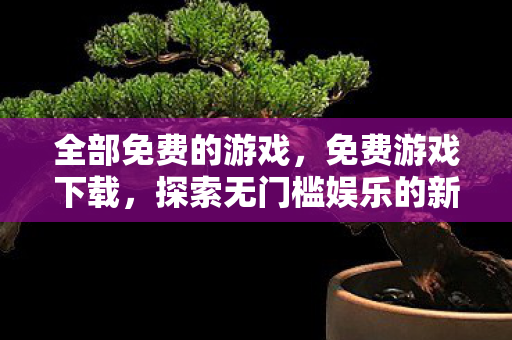 全部免费的游戏,免费游戏下载,探索无门槛娱乐的新世界 全部免费的游戏,免费游戏下载,探索无门槛娱乐的新世界