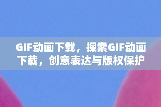 GIF动画下载，探索GIF动画下载，创意表达与版权保护的平衡