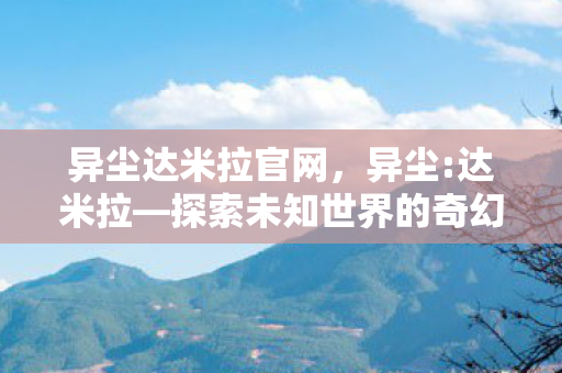 异尘达米拉官网,异尘:达米拉—探索未知世界的奇幻之旅 异尘达米拉官网,异尘:达米拉—探索未知世界的奇幻之旅