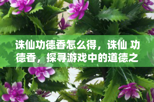 诛仙功德香怎么得,诛仙 功德香,探寻游戏中的道德之光 诛仙功德香怎么得,诛仙 功德香,探寻游戏中的道德之光