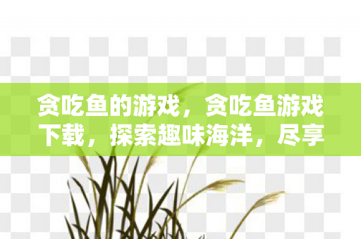 贪吃鱼的游戏，贪吃鱼游戏下载，探索趣味海洋，尽享无限挑战