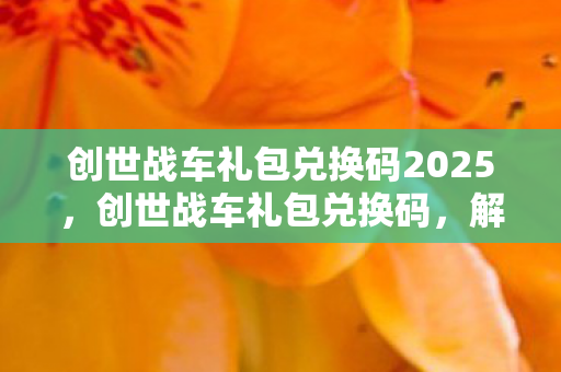 创世战车礼包兑换码2025,创世战车礼包兑换码,解锁无限可能的战斗之旅 创世战车礼包兑换码2025,创世战车礼包兑换码,解锁无限可能的战斗之旅