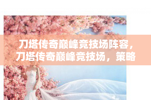 刀塔传奇巅峰竞技场阵容，刀塔传奇巅峰竞技场，策略与技巧的完美融合