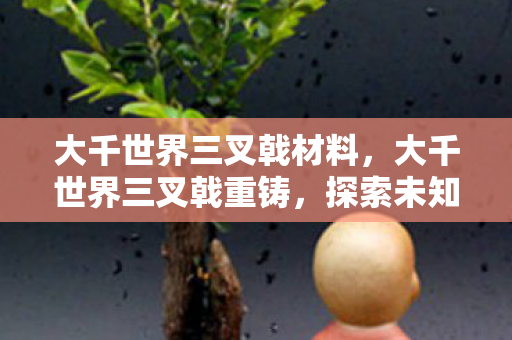 大千世界三叉戟材料,大千世界三叉戟重铸,探索未知,重塑传奇 大千世界三叉戟材料,大千世界三叉戟重铸,探索未知,重塑传奇