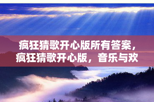 疯狂猜歌开心版所有答案,疯狂猜歌开心版,音乐与欢乐的奇妙碰撞 疯狂猜歌开心版所有答案,疯狂猜歌开心版,音乐与欢乐的奇妙碰撞