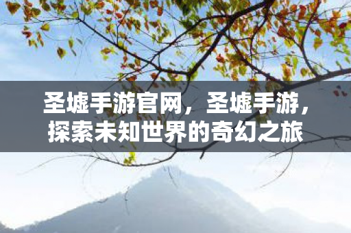 圣墟手游官网，圣墟手游，探索未知世界的奇幻之旅