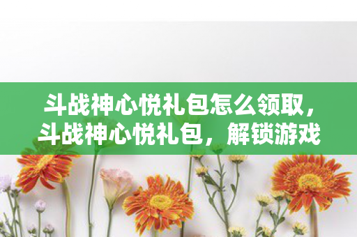 斗战神心悦礼包怎么领取,斗战神心悦礼包,解锁游戏新世界的钥匙 斗战神心悦礼包怎么领取,斗战神心悦礼包,解锁游戏新世界的钥匙