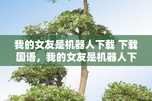 我的女友是机器人下载 下载国语，我的女友是机器人下载，一场跨越界限的情感探索