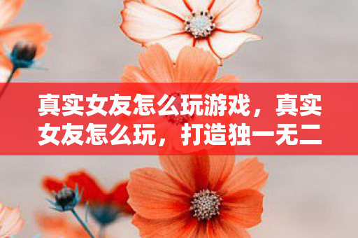 真实女友怎么玩游戏,真实女友怎么玩,打造独一无二的浪漫互动体验 真实女友怎么玩游戏,真实女友怎么玩,打造独一无二的浪漫互动体验