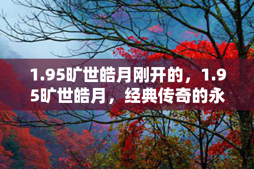 1.95旷世皓月刚开的，1.95旷世皓月，经典传奇的永恒光辉