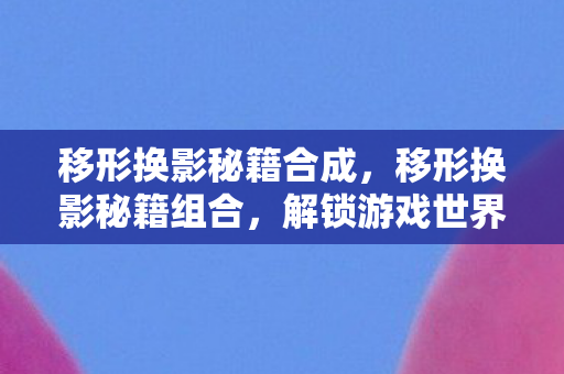 移形换影秘籍合成，移形换影秘籍组合，解锁游戏世界的无限可能