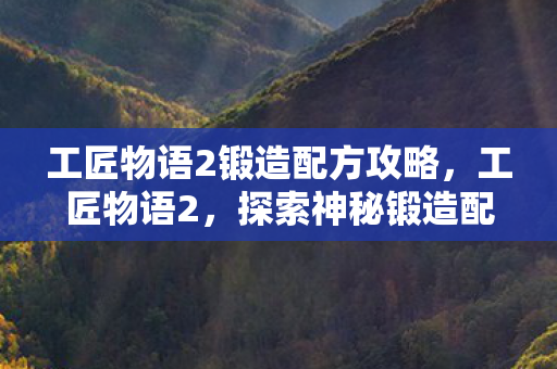 工匠物语2锻造配方攻略,工匠物语2,探索神秘锻造配方之旅 工匠物语2锻造配方攻略,工匠物语2,探索神秘锻造配方之旅