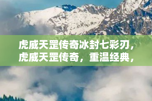 虎威天罡传奇冰封七彩刃,虎威天罡传奇,重温经典,再燃激情 虎威天罡传奇冰封七彩刃,虎威天罡传奇,重温经典,再燃激情