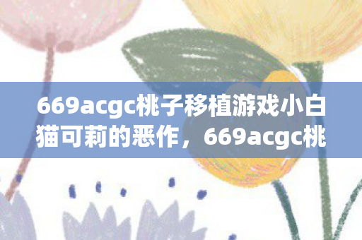 669acgc桃子移植游戏小白猫可莉的恶作,669acgc桃子移植,游戏小白的乐园 669acgc桃子移植游戏小白猫可莉的恶作,669acgc桃子移植,游戏小白的乐园