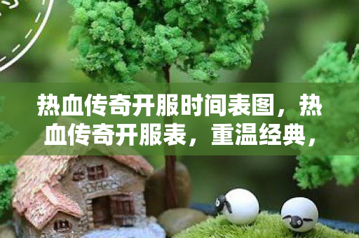 热血传奇开服时间表图,热血传奇开服表,重温经典,再燃激情 热血传奇开服时间表图,热血传奇开服表,重温经典,再燃激情