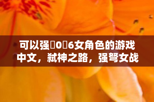 可以强ツ06女角色的游戏中文,弑神之路,强弩女战士的荣耀征程 可以强ツ06女角色的游戏中文,弑神之路,强弩女战士的荣耀征程