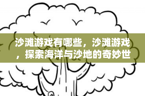 沙滩游戏有哪些,沙滩游戏,探索海洋与沙地的奇妙世界 沙滩游戏有哪些,沙滩游戏,探索海洋与沙地的奇妙世界