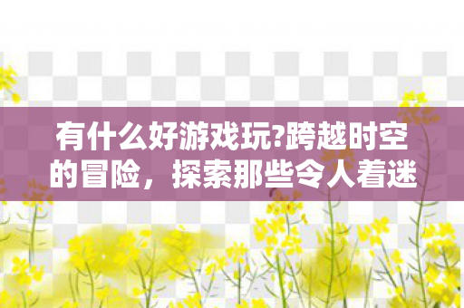 有什么好游戏玩?跨越时空的冒险,探索那些令人着迷的游戏世界 有什么好游戏玩?跨越时空的冒险,探索那些令人着迷的游戏世界