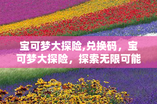 宝可梦大探险,兑换码,宝可梦大探险,探索无限可能的奇妙之旅 宝可梦大探险,兑换码,宝可梦大探险,探索无限可能的奇妙之旅