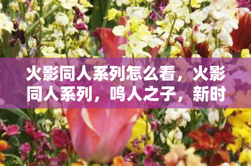 火影同人系列怎么看,火影同人系列,鸣人之子,新时代的曙光 火影同人系列怎么看,火影同人系列,鸣人之子,新时代的曙光