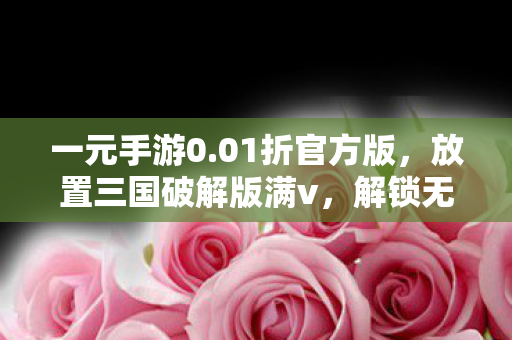一元手游0.01折官方版,放置三国破解版满v,解锁无限可能的策略冒险之旅 一元手游0.01折官方版,放置三国破解版满v,解锁无限可能的策略冒险之旅