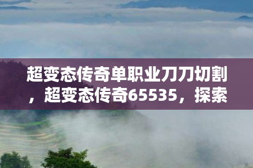 超变态传奇单职业刀刀切割,超变态传奇65535,探索未知世界的极致冒险 超变态传奇单职业刀刀切割,超变态传奇65535,探索未知世界的极致冒险