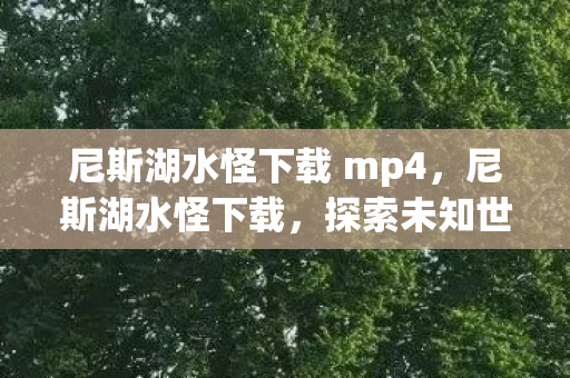 尼斯湖水怪下载 mp4,尼斯湖水怪下载,探索未知世界的神秘之旅 尼斯湖水怪下载 mp4,尼斯湖水怪下载,探索未知世界的神秘之旅