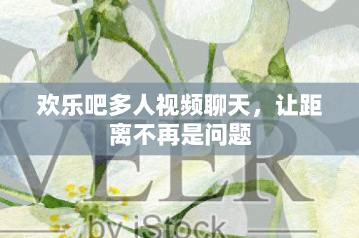 欢乐吧多人视频聊天,让距离不再是问题 欢乐吧多人视频聊天,让距离不再是问题