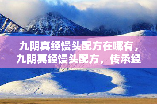 九阴真经馒头配方在哪有,九阴真经馒头配方,传承经典,匠心独运 九阴真经馒头配方在哪有,九阴真经馒头配方,传承经典,匠心独运