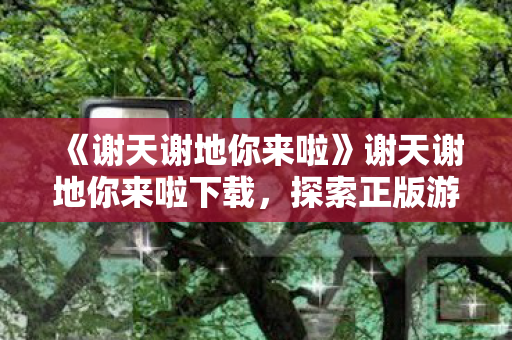 《谢天谢地你来啦》谢天谢地你来啦下载,探索正版游戏的魅力与乐趣 《谢天谢地你来啦》谢天谢地你来啦下载,探索正版游戏的魅力与乐趣