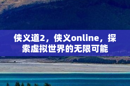 侠义道2,侠义online,探索虚拟世界的无限可能 侠义道2,侠义online,探索虚拟世界的无限可能