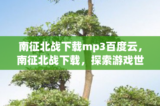 南征北战下载mp3百度云,南征北战下载,探索游戏世界的无限可能 南征北战下载mp3百度云,南征北战下载,探索游戏世界的无限可能