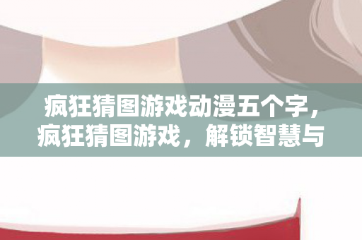 疯狂猜图游戏动漫五个字,疯狂猜图游戏,解锁智慧与创意的无限可能 疯狂猜图游戏动漫五个字,疯狂猜图游戏,解锁智慧与创意的无限可能