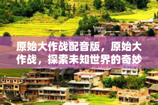 原始大作战配音版,原始大作战,探索未知世界的奇妙之旅 原始大作战配音版,原始大作战,探索未知世界的奇妙之旅
