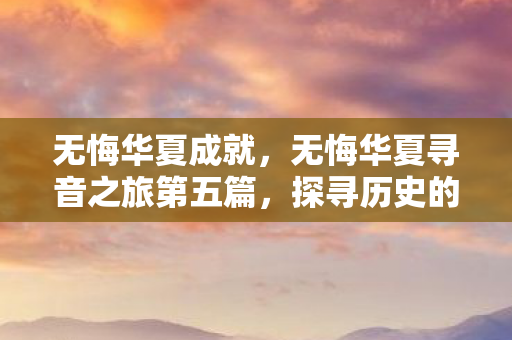 无悔华夏成就,无悔华夏寻音之旅第五篇,探寻历史的音符 无悔华夏成就,无悔华夏寻音之旅第五篇,探寻历史的音符