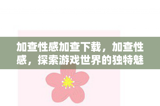 加查性感加查下载,加查性感,探索游戏世界的独特魅力与无限可能 加查性感加查下载,加查性感,探索游戏世界的独特魅力与无限可能
