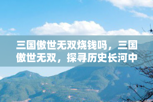 三国傲世无双烧钱吗,三国傲世无双,探寻历史长河中的英雄豪情 三国傲世无双烧钱吗,三国傲世无双,探寻历史长河中的英雄豪情