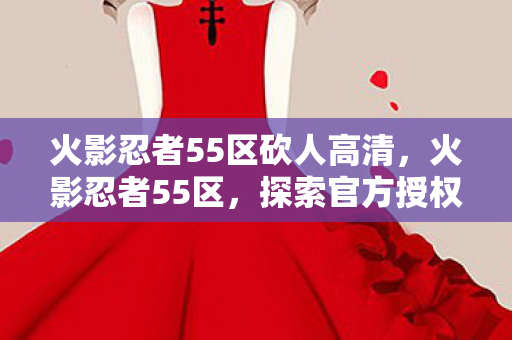 火影忍者55区砍人高清,火影忍者55区,探索官方授权的独特魅力 火影忍者55区砍人高清,火影忍者55区,探索官方授权的独特魅力