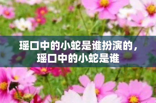 瑶口中的小蛇是谁扮演的,瑶口中的小蛇是谁 瑶口中的小蛇是谁扮演的,瑶口中的小蛇是谁