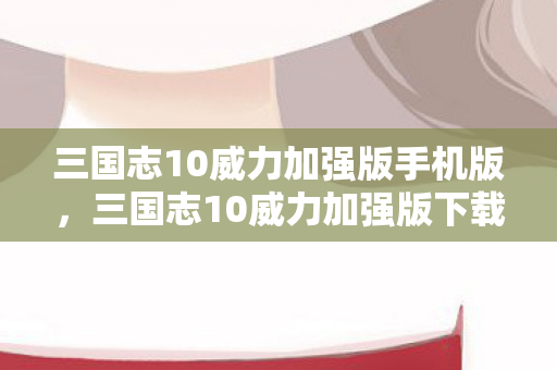 三国志10威力加强版手机版,三国志10威力加强版下载,重温经典,再燃战火 三国志10威力加强版手机版,三国志10威力加强版下载,重温经典,再燃战火