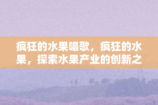 疯狂的水果唱歌,疯狂的水果,探索水果产业的创新之路 疯狂的水果唱歌,疯狂的水果,探索水果产业的创新之路