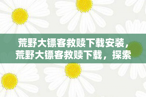 荒野大镖客救赎下载安装,荒野大镖客救赎下载,探索正版游戏的魅力 荒野大镖客救赎下载安装,荒野大镖客救赎下载,探索正版游戏的魅力