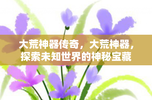 大荒神器传奇,大荒神器,探索未知世界的神秘宝藏 大荒神器传奇,大荒神器,探索未知世界的神秘宝藏