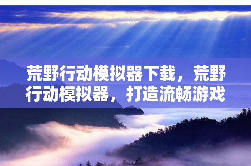 荒野行动模拟器下载,荒野行动模拟器,打造流畅游戏体验的利器 荒野行动模拟器下载,荒野行动模拟器,打造流畅游戏体验的利器