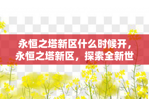 永恒之塔新区什么时候开,永恒之塔新区,探索全新世界的奇妙之旅 永恒之塔新区什么时候开,永恒之塔新区,探索全新世界的奇妙之旅