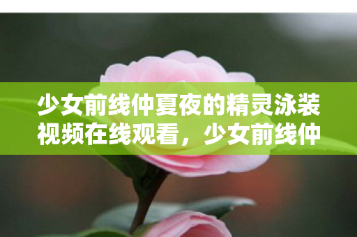 少女前线仲夏夜的精灵泳装视频在线观看，少女前线仲夏夜的精灵泳装，夏日清凉，战姬的浪漫邂逅
